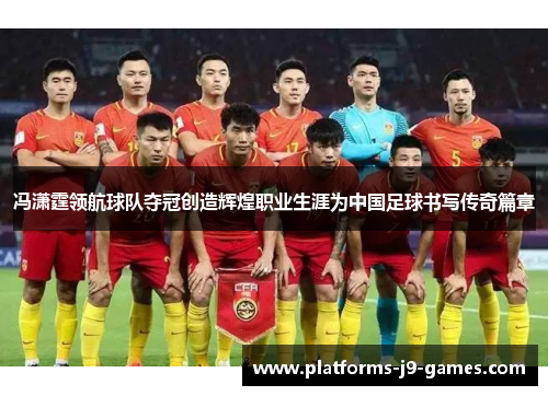 冯潇霆领航球队夺冠创造辉煌职业生涯为中国足球书写传奇篇章 冯潇霆领航球队夺冠创造辉煌职业生涯为中国足球书写传奇篇章