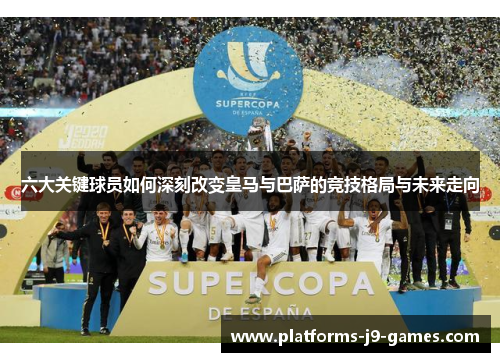 六大关键球员如何深刻改变皇马与巴萨的竞技格局与未来走向