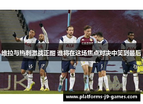 维拉与热刺激战正酣 谁将在这场焦点对决中笑到最后