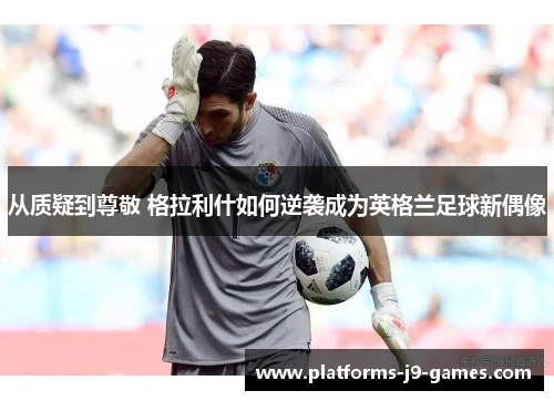从质疑到尊敬 格拉利什如何逆袭成为英格兰足球新偶像 从质疑到尊敬 格拉利什如何逆袭成为英格兰足球新偶像