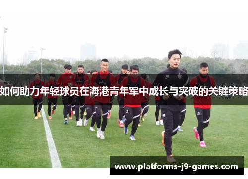 如何助力年轻球员在海港青年军中成长与突破的关键策略