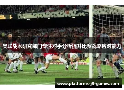 曼联战术研究部门专注对手分析提升比赛战略应对能力