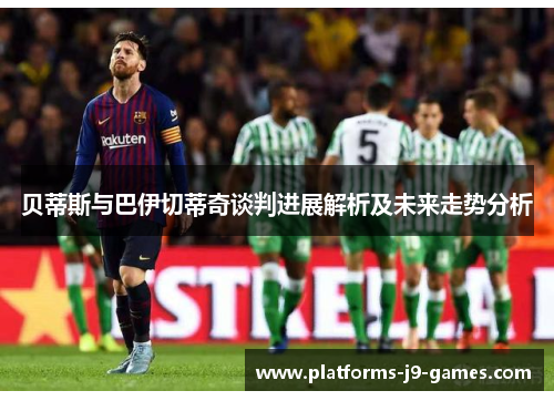贝蒂斯与巴伊切蒂奇谈判进展解析及未来走势分析